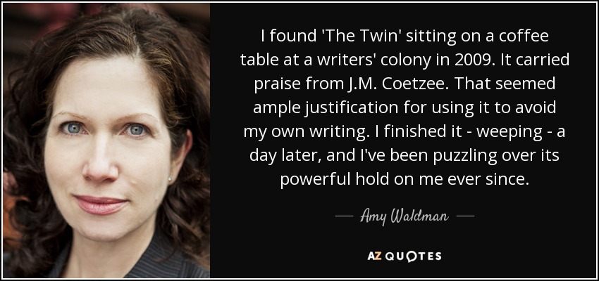 I found 'The Twin' sitting on a coffee table at a writers' colony in 2009. It carried praise from J.M. Coetzee. That seemed ample justification for using it to avoid my own writing. I finished it - weeping - a day later, and I've been puzzling over its powerful hold on me ever since. - Amy Waldman