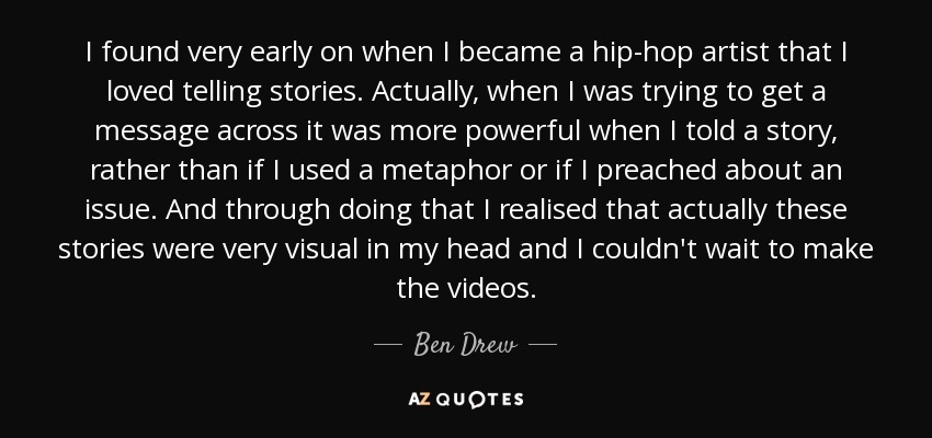 I found very early on when I became a hip-hop artist that I loved telling stories. Actually, when I was trying to get a message across it was more powerful when I told a story, rather than if I used a metaphor or if I preached about an issue. And through doing that I realised that actually these stories were very visual in my head and I couldn't wait to make the videos. - Ben Drew