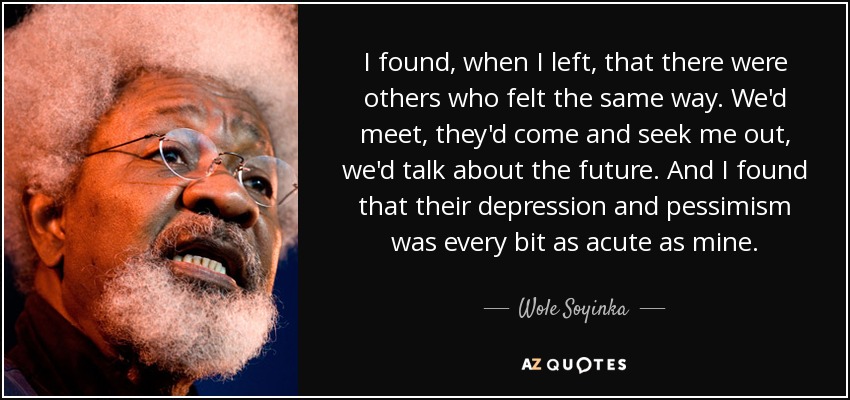 I found, when I left, that there were others who felt the same way. We'd meet, they'd come and seek me out, we'd talk about the future. And I found that their depression and pessimism was every bit as acute as mine. - Wole Soyinka