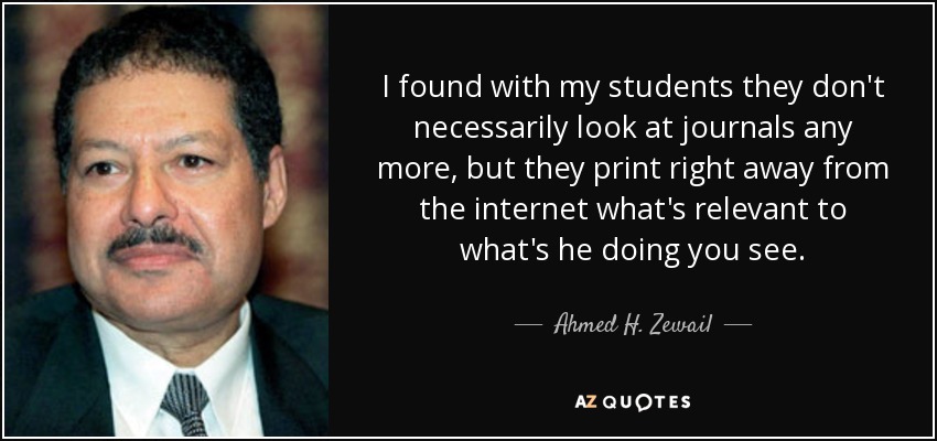 I found with my students they don't necessarily look at journals any more, but they print right away from the internet what's relevant to what's he doing you see. - Ahmed H. Zewail