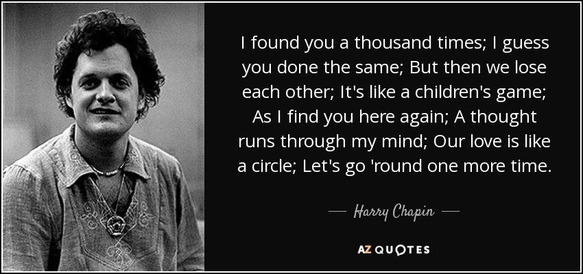 I found you a thousand times; I guess you done the same; But then we lose each other; It's like a children's game; As I find you here again; A thought runs through my mind; Our love is like a circle; Let's go 'round one more time. - Harry Chapin