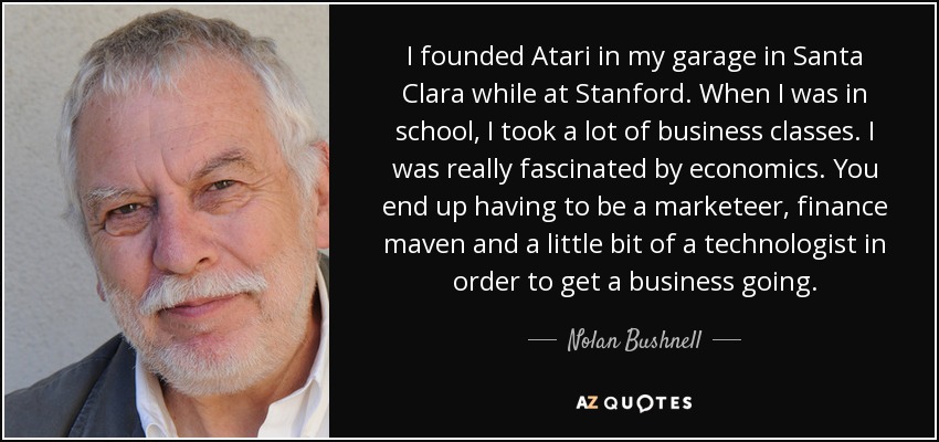 I founded Atari in my garage in Santa Clara while at Stanford. When I was in school, I took a lot of business classes. I was really fascinated by economics. You end up having to be a marketeer, finance maven and a little bit of a technologist in order to get a business going. - Nolan Bushnell