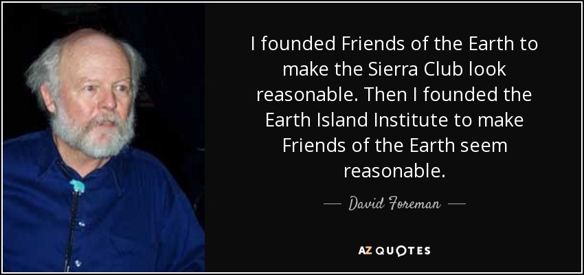 I founded Friends of the Earth to make the Sierra Club look reasonable. Then I founded the Earth Island Institute to make Friends of the Earth seem reasonable. - David Foreman