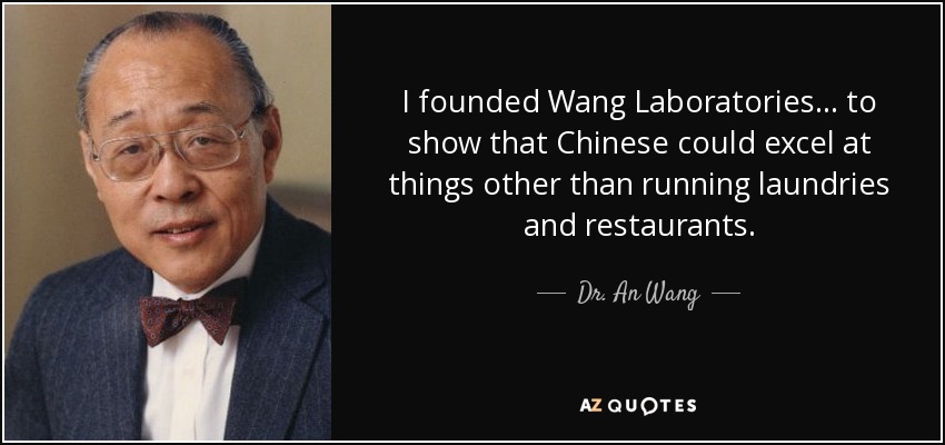 I founded Wang Laboratories . . . to show that Chinese could excel at things other than running laundries and restaurants. - Dr. An Wang