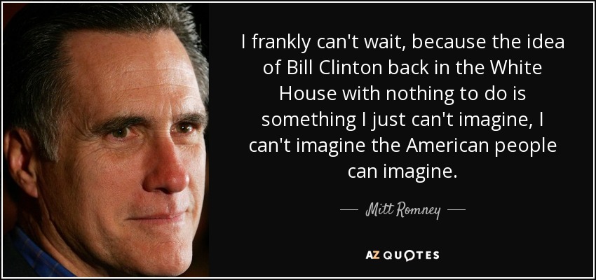 I frankly can't wait, because the idea of Bill Clinton back in the White House with nothing to do is something I just can't imagine, I can't imagine the American people can imagine. - Mitt Romney