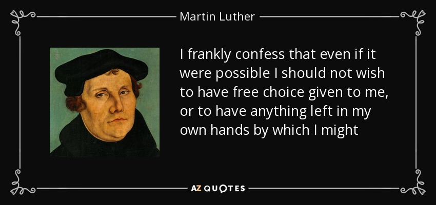 I frankly confess that even if it were possible I should not wish to have free choice given to me, or to have anything left in my own hands by which I might strive for salvation. - Martin Luther