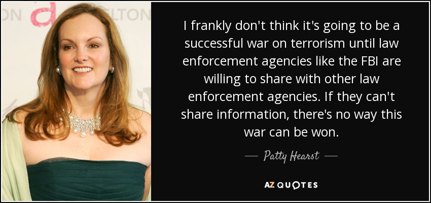 I frankly don't think it's going to be a successful war on terrorism until law enforcement agencies like the FBI are willing to share with other law enforcement agencies. If they can't share information, there's no way this war can be won. - Patty Hearst