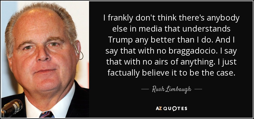 I frankly don't think there's anybody else in media that understands Trump any better than I do. And I say that with no braggadocio. I say that with no airs of anything. I just factually believe it to be the case. - Rush Limbaugh