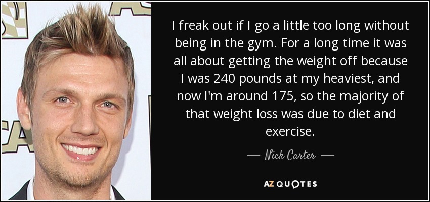 I freak out if I go a little too long without being in the gym. For a long time it was all about getting the weight off because I was 240 pounds at my heaviest, and now I'm around 175, so the majority of that weight loss was due to diet and exercise. - Nick Carter