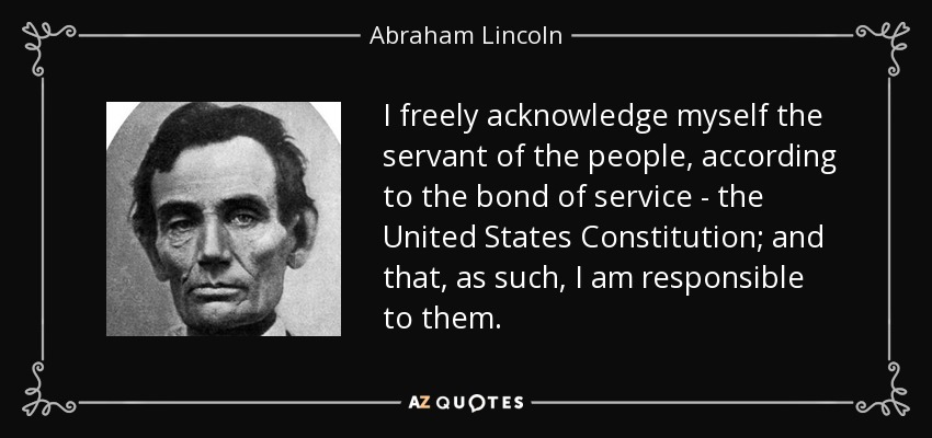 I freely acknowledge myself the servant of the people, according to the bond of service - the United States Constitution; and that, as such, I am responsible to them. - Abraham Lincoln