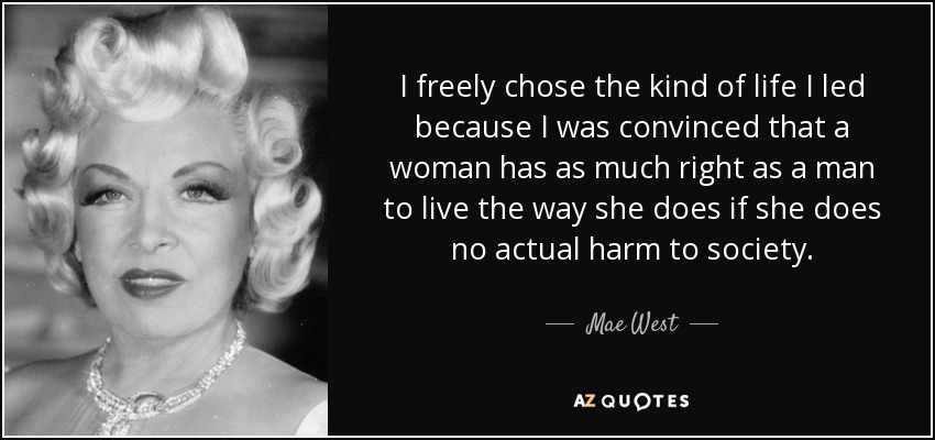 I freely chose the kind of life I led because I was convinced that a woman has as much right as a man to live the way she does if she does no actual harm to society. - Mae West