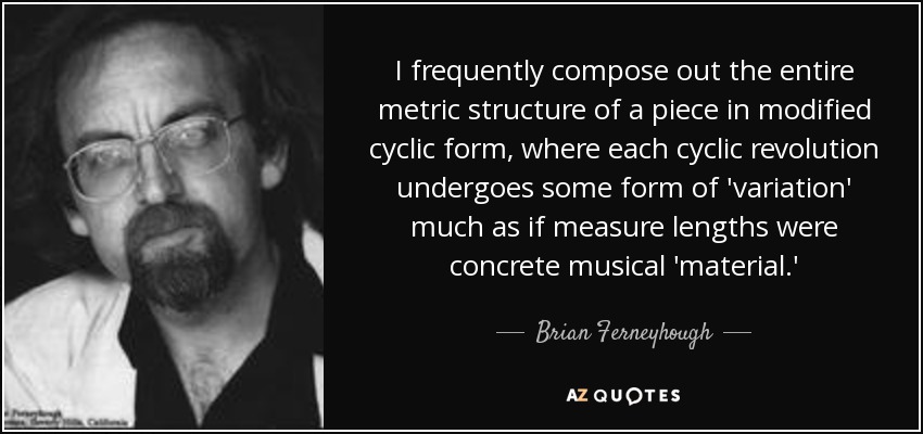 I frequently compose out the entire metric structure of a piece in modified cyclic form, where each cyclic revolution undergoes some form of 'variation' much as if measure lengths were concrete musical 'material.' - Brian Ferneyhough