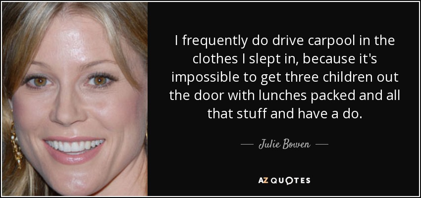 I frequently do drive carpool in the clothes I slept in, because it's impossible to get three children out the door with lunches packed and all that stuff and have a do. - Julie Bowen