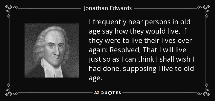 I frequently hear persons in old age say how they would live, if they were to live their lives over again: Resolved, That I will live just so as I can think I shall wish I had done, supposing I live to old age. - Jonathan Edwards