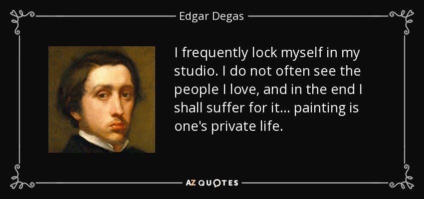 I frequently lock myself in my studio. I do not often see the people I love, and in the end I shall suffer for it... painting is one's private life. - Edgar Degas