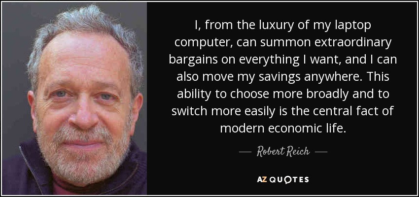 I, from the luxury of my laptop computer, can summon extraordinary bargains on everything I want, and I can also move my savings anywhere. This ability to choose more broadly and to switch more easily is the central fact of modern economic life. - Robert Reich
