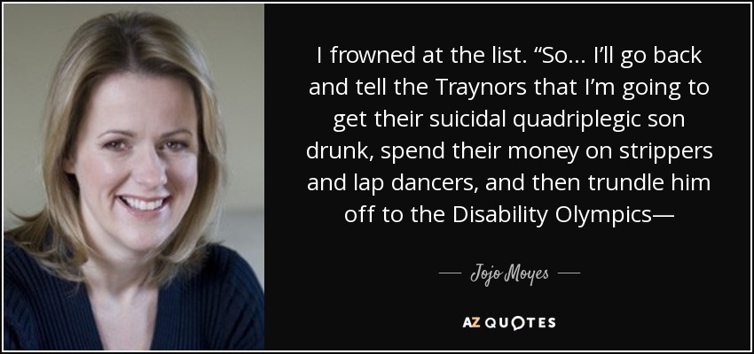 I frowned at the list. “So… I’ll go back and tell the Traynors that I’m going to get their suicidal quadriplegic son drunk, spend their money on strippers and lap dancers, and then trundle him off to the Disability Olympics— - Jojo Moyes