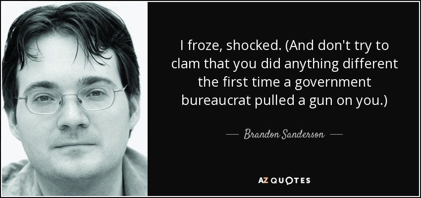 I froze, shocked. (And don't try to clam that you did anything different the first time a government bureaucrat pulled a gun on you.) - Brandon Sanderson