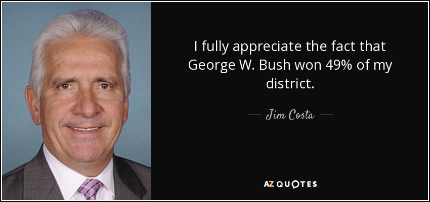 I fully appreciate the fact that George W. Bush won 49% of my district. - Jim Costa