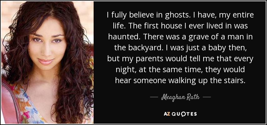 I fully believe in ghosts. I have, my entire life. The first house I ever lived in was haunted. There was a grave of a man in the backyard. I was just a baby then, but my parents would tell me that every night, at the same time, they would hear someone walking up the stairs. - Meaghan Rath