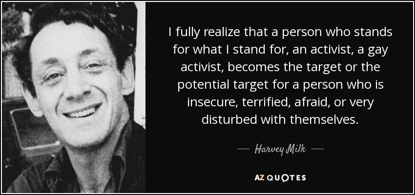 I fully realize that a person who stands for what I stand for, an activist, a gay activist, becomes the target or the potential target for a person who is insecure, terrified, afraid, or very disturbed with themselves. - Harvey Milk