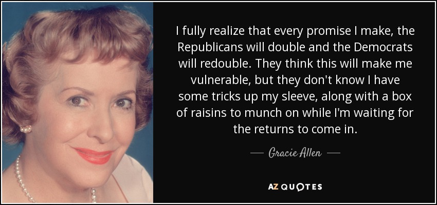 I fully realize that every promise I make, the Republicans will double and the Democrats will redouble. They think this will make me vulnerable, but they don't know I have some tricks up my sleeve, along with a box of raisins to munch on while I'm waiting for the returns to come in. - Gracie Allen