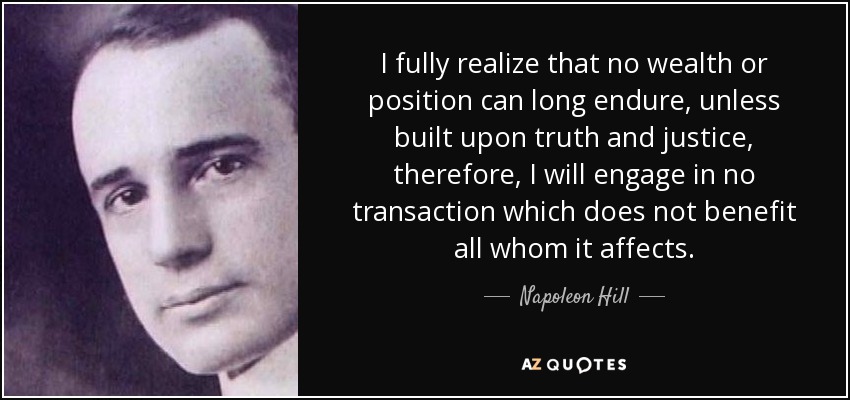 I fully realize that no wealth or position can long endure, unless built upon truth and justice, therefore, I will engage in no transaction which does not benefit all whom it affects. - Napoleon Hill