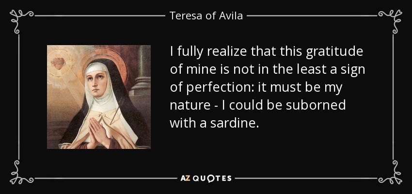 I fully realize that this gratitude of mine is not in the least a sign of perfection: it must be my nature - I could be suborned with a sardine. - Teresa of Avila