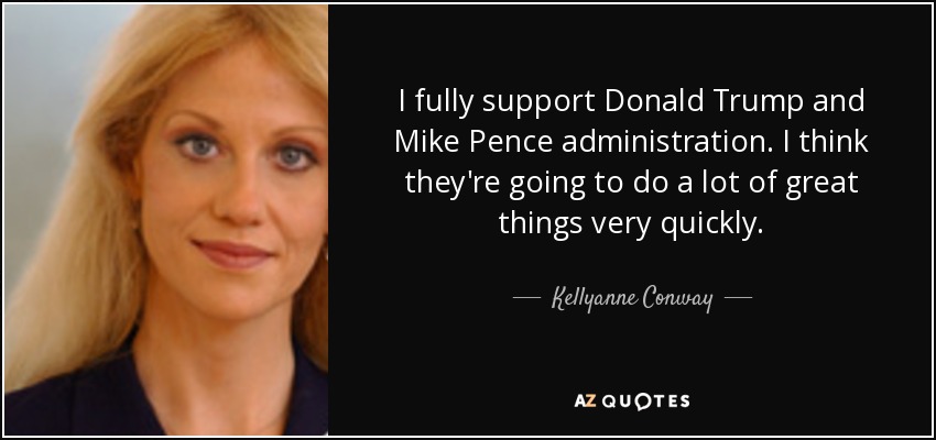 I fully support Donald Trump and Mike Pence administration. I think they're going to do a lot of great things very quickly. - Kellyanne Conway
