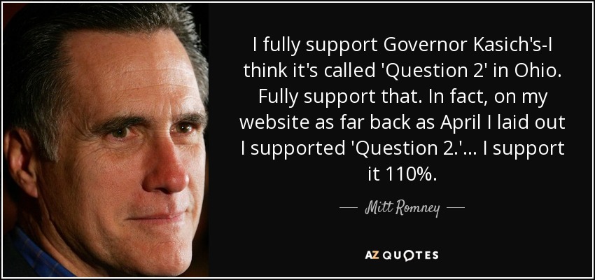 I fully support Governor Kasich's-I think it's called 'Question 2' in Ohio. Fully support that. In fact, on my website as far back as April I laid out I supported 'Question 2.' ... I support it 110%. - Mitt Romney