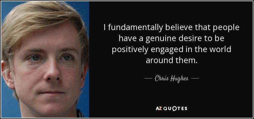 I fundamentally believe that people have a genuine desire to be positively engaged in the world around them. - Chris Hughes