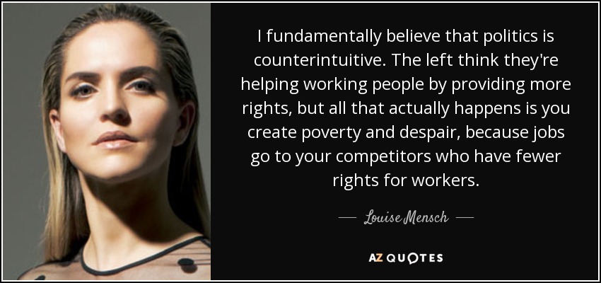 I fundamentally believe that politics is counterintuitive. The left think they're helping working people by providing more rights, but all that actually happens is you create poverty and despair, because jobs go to your competitors who have fewer rights for workers. - Louise Mensch