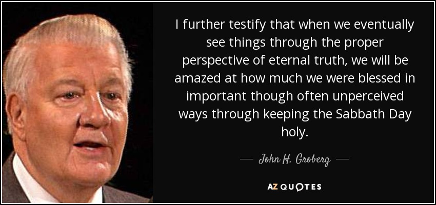 I further testify that when we eventually see things through the proper perspective of eternal truth, we will be amazed at how much we were blessed in important though often unperceived ways through keeping the Sabbath Day holy. - John H. Groberg