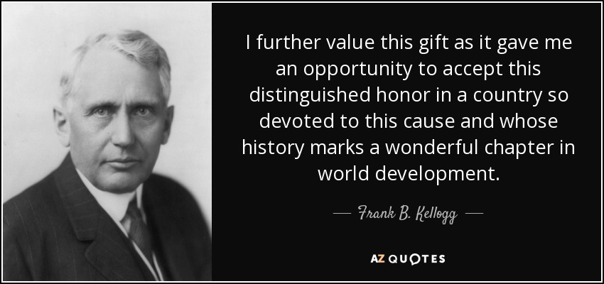 I further value this gift as it gave me an opportunity to accept this distinguished honor in a country so devoted to this cause and whose history marks a wonderful chapter in world development. - Frank B. Kellogg