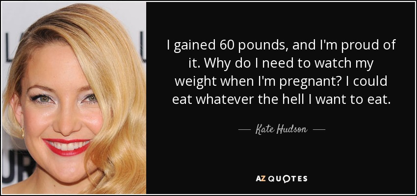 I gained 60 pounds, and I'm proud of it. Why do I need to watch my weight when I'm pregnant? I could eat whatever the hell I want to eat. - Kate Hudson