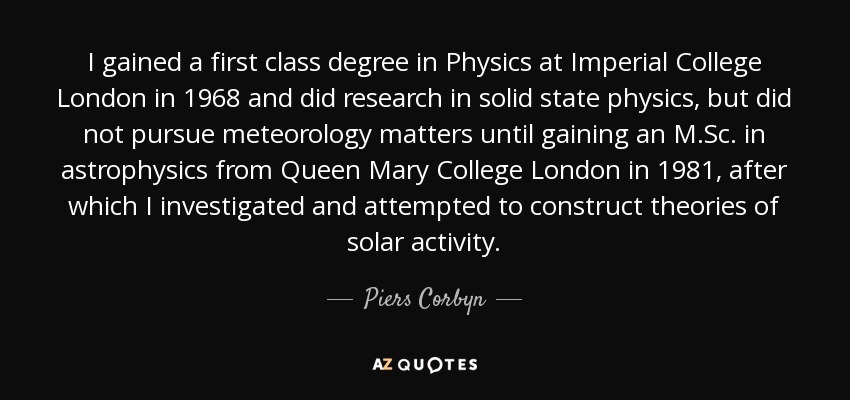 I gained a first class degree in Physics at Imperial College London in 1968 and did research in solid state physics, but did not pursue meteorology matters until gaining an M.Sc. in astrophysics from Queen Mary College London in 1981, after which I investigated and attempted to construct theories of solar activity. - Piers Corbyn