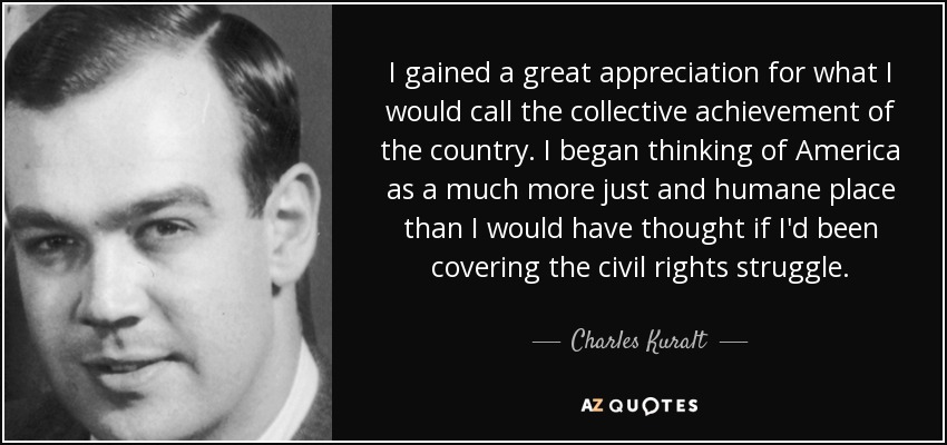 I gained a great appreciation for what I would call the collective achievement of the country. I began thinking of America as a much more just and humane place than I would have thought if I'd been covering the civil rights struggle. - Charles Kuralt