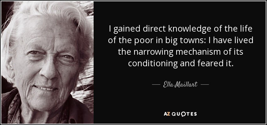 I gained direct knowledge of the life of the poor in big towns: I have lived the narrowing mechanism of its conditioning and feared it. - Ella Maillart