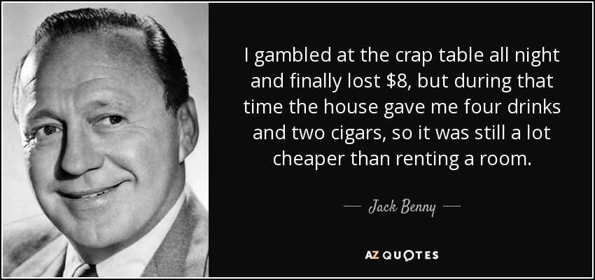I gambled at the crap table all night and finally lost $8, but during that time the house gave me four drinks and two cigars, so it was still a lot cheaper than renting a room. - Jack Benny