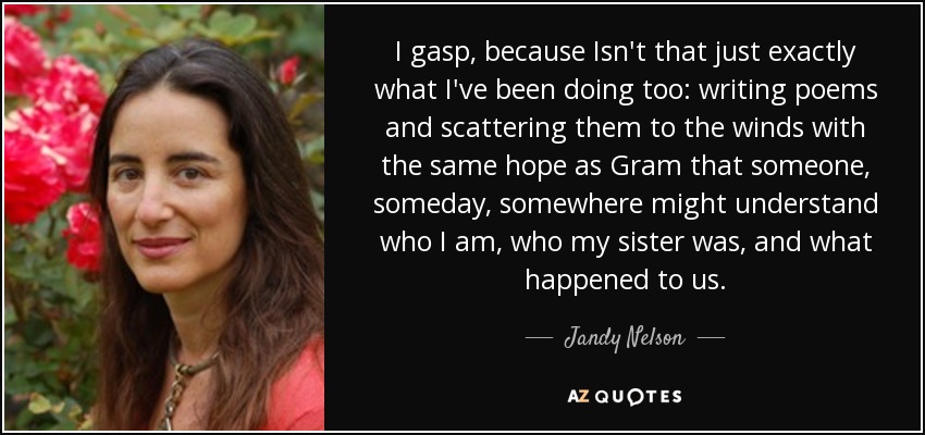 I gasp, because Isn't that just exactly what I've been doing too: writing poems and scattering them to the winds with the same hope as Gram that someone, someday, somewhere might understand who I am, who my sister was, and what happened to us. - Jandy Nelson
