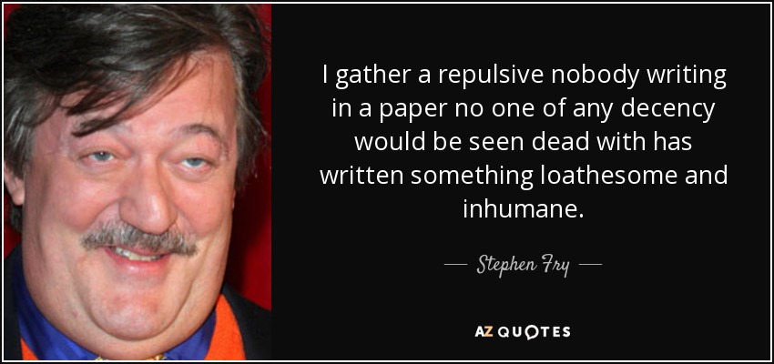 I gather a repulsive nobody writing in a paper no one of any decency would be seen dead with has written something loathesome and inhumane. - Stephen Fry