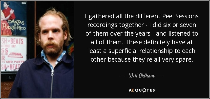 I gathered all the different Peel Sessions recordings together - I did six or seven of them over the years - and listened to all of them. These definitely have at least a superficial relationship to each other because they're all very spare. - Will Oldham