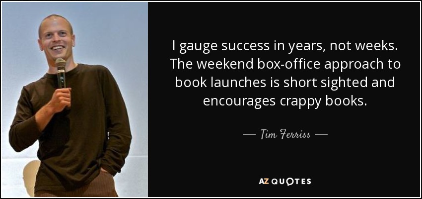 I gauge success in years, not weeks. The weekend box-office approach to book launches is short sighted and encourages crappy books. - Tim Ferriss