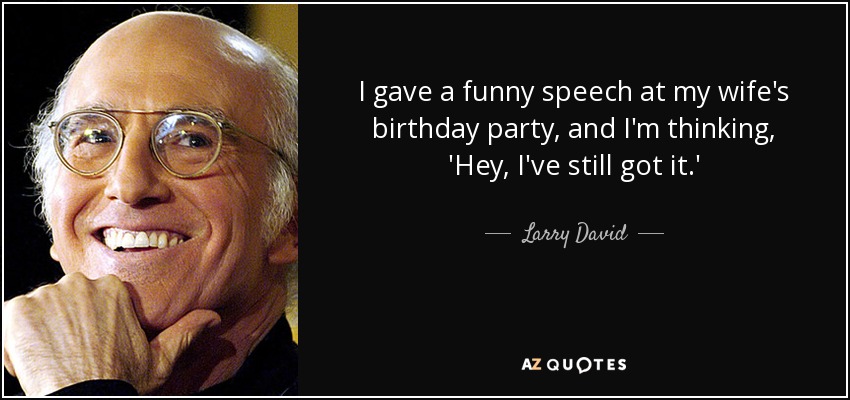 I gave a funny speech at my wife's birthday party, and I'm thinking, 'Hey, I've still got it.' - Larry David