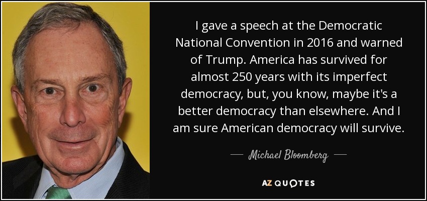I gave a speech at the Democratic National Convention in 2016 and warned of Trump. America has survived for almost 250 years with its imperfect democracy, but, you know, maybe it's a better democracy than elsewhere. And I am sure American democracy will survive. - Michael Bloomberg