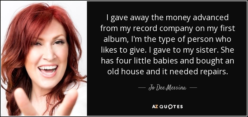 I gave away the money advanced from my record company on my first album, I'm the type of person who likes to give. I gave to my sister. She has four little babies and bought an old house and it needed repairs. - Jo Dee Messina