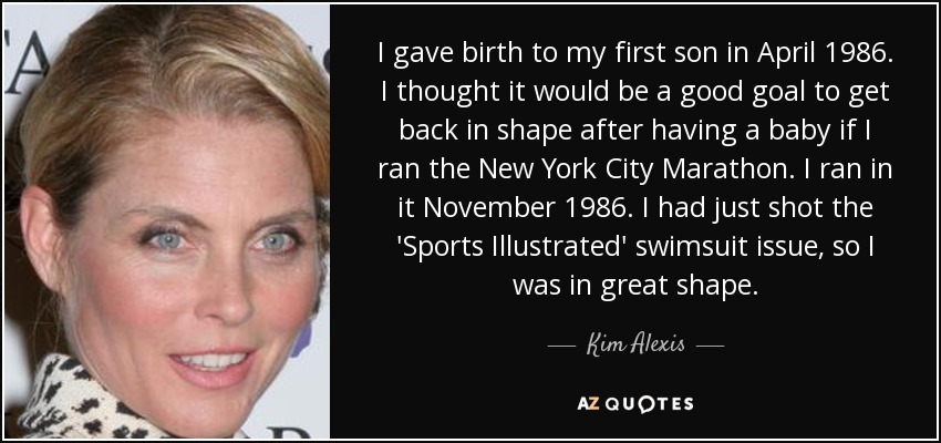 I gave birth to my first son in April 1986. I thought it would be a good goal to get back in shape after having a baby if I ran the New York City Marathon. I ran in it November 1986. I had just shot the 'Sports Illustrated' swimsuit issue, so I was in great shape. - Kim Alexis