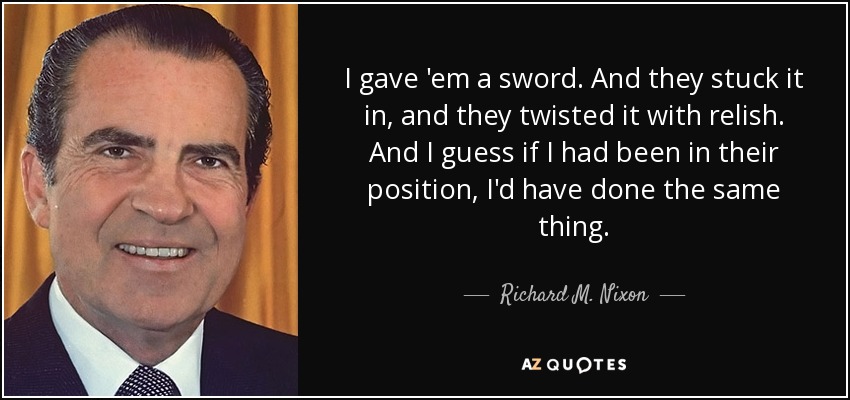 I gave 'em a sword. And they stuck it in, and they twisted it with relish. And I guess if I had been in their position, I'd have done the same thing. - Richard M. Nixon