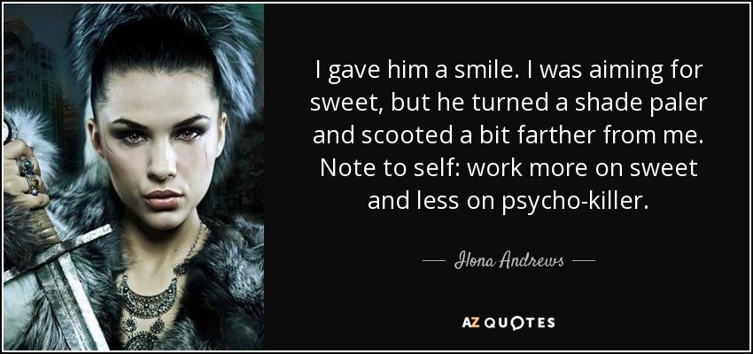 I gave him a smile. I was aiming for sweet, but he turned a shade paler and scooted a bit farther from me. Note to self: work more on sweet and less on psycho-killer. - Ilona Andrews