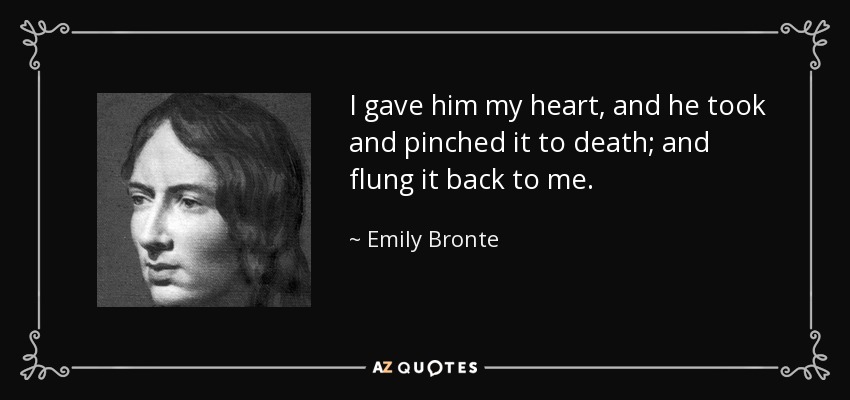 I gave him my heart, and he took and pinched it to death; and flung it back to me. - Emily Bronte